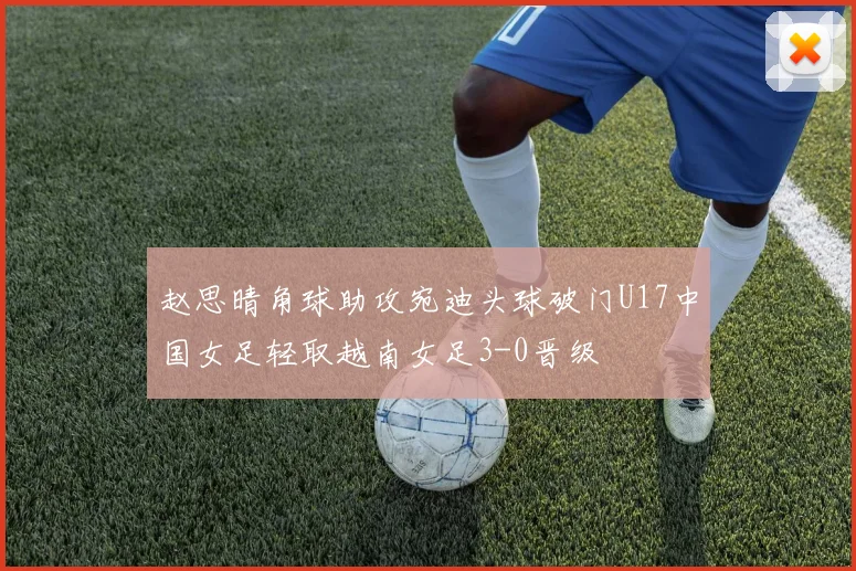 赵思晴角球助攻宛迪头球破门U17中国女足轻取越南女足3-0晋级