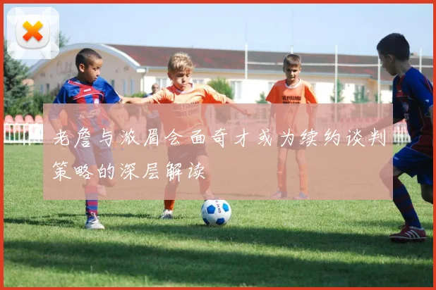 老詹与浓眉会面奇才或为续约谈判策略的深层解读