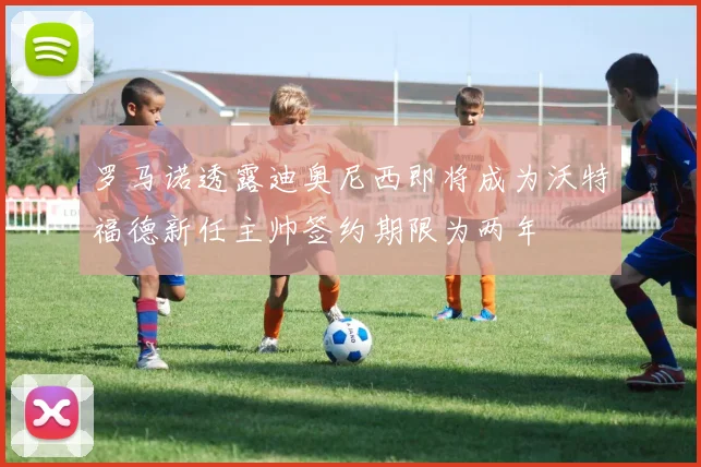 罗马诺透露迪奥尼西即将成为沃特福德新任主帅签约期限为两年