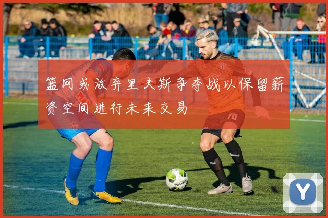 篮网或放弃里夫斯争夺战以保留薪资空间进行未来交易