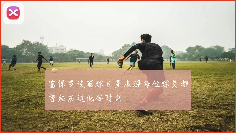 富保罗谈篮球巨星表现每位球员都曾经历过低谷时刻