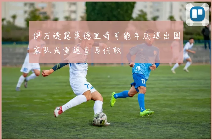 伊万透露莫德里奇可能年底退出国家队或重返皇马任职