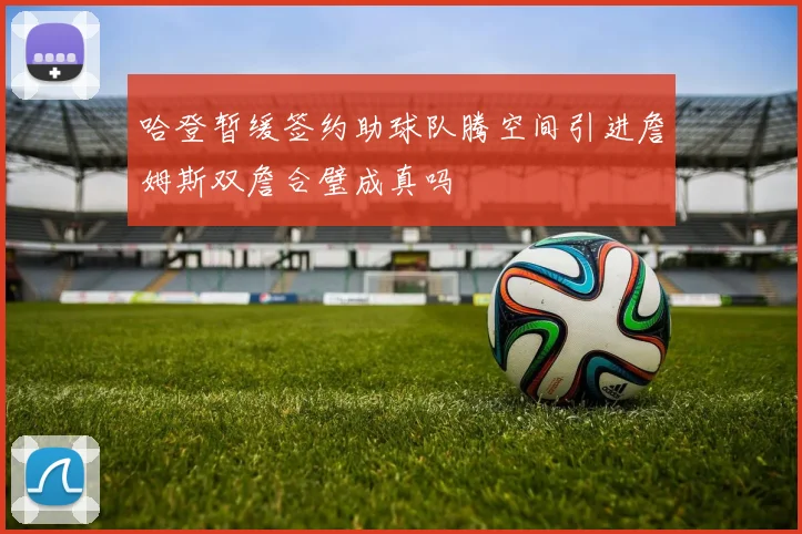 哈登暂缓签约助球队腾空间引进詹姆斯双詹合璧成真吗