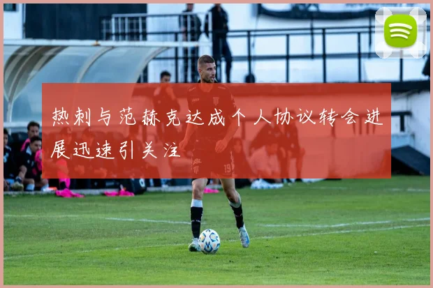 热刺与范赫克达成个人协议转会进展迅速引关注