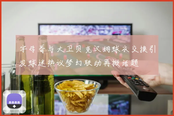 字母哥与大卫贝克汉姆球衣交换引发球迷热议梦幻联动再掀话题