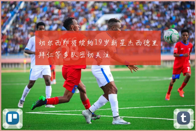 切尔西即将续约19岁新星杰西德里拜仁等多队密切关注