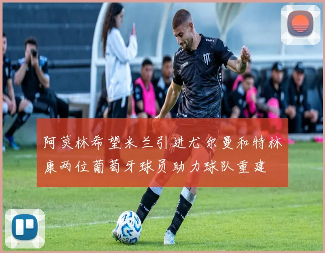 阿莫林希望米兰引进尤尔曼和特林康两位葡萄牙球员助力球队重建