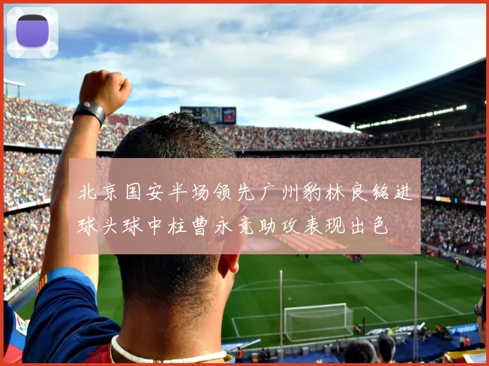 北京国安半场领先广州豹林良铭进球头球中柱曹永竞助攻表现出色