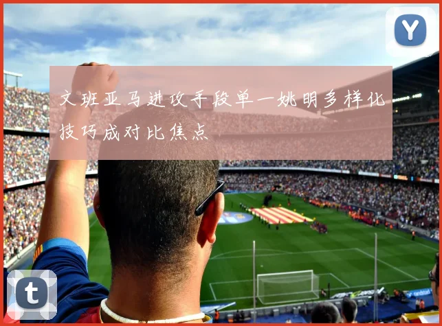 文班亚马进攻手段单一姚明多样化技巧成对比焦点
