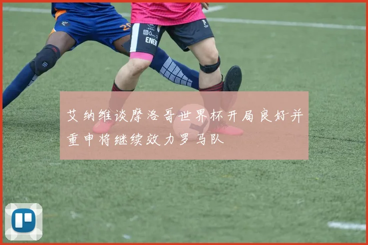 艾纳维谈摩洛哥世界杯开局良好并重申将继续效力罗马队