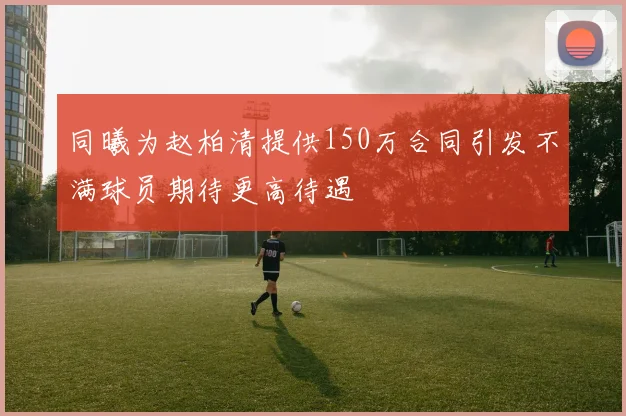 同曦为赵柏清提供150万合同引发不满球员期待更高待遇