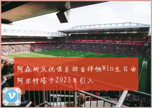 阿森纳庆祝俱乐部吉祥物Win生日由阿尔特塔于2023年引入
