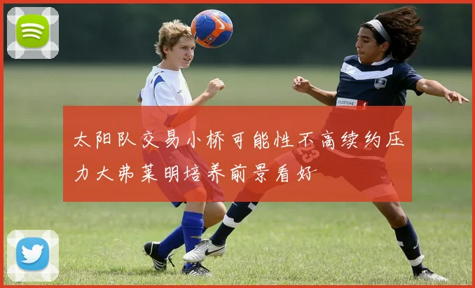 太阳队交易小桥可能性不高续约压力大弗莱明培养前景看好