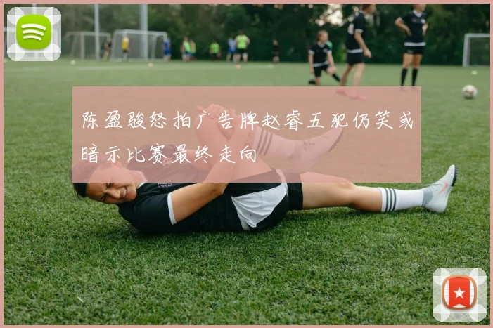 陈盈骏怒拍广告牌赵睿五犯仍笑或暗示比赛最终走向