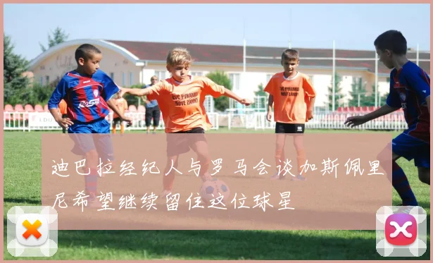 迪巴拉经纪人与罗马会谈加斯佩里尼希望继续留住这位球星