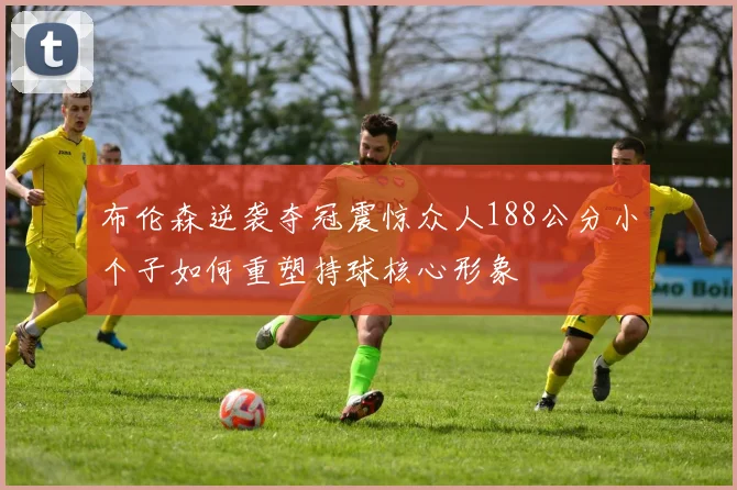 布伦森逆袭夺冠震惊众人188公分小个子如何重塑持球核心形象