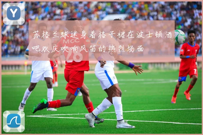 苏格兰球迷身着格子裙在波士顿酒吧欢庆吹响风笛的热烈场面