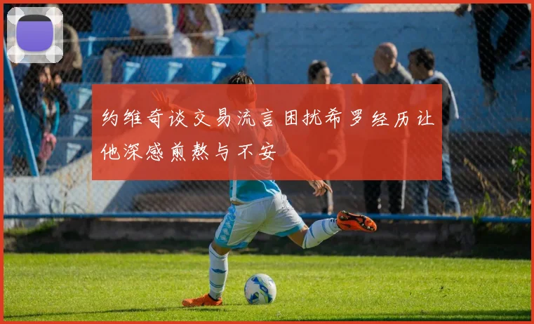 约维奇谈交易流言困扰希罗经历让他深感煎熬与不安